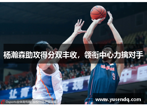 杨瀚森助攻得分双丰收，领衔中心力擒对手